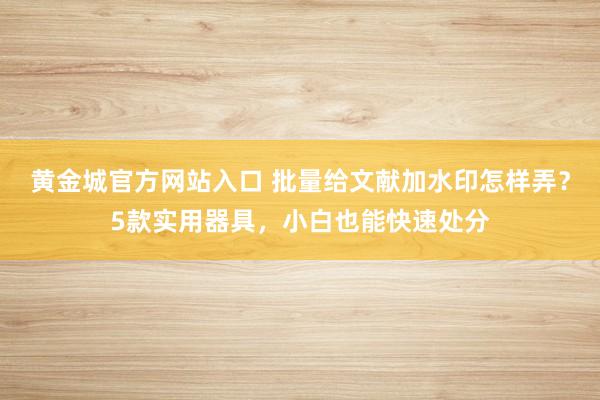 黄金城官方网站入口 批量给文献加水印怎样弄？5款实用器具，小白也能快速处分