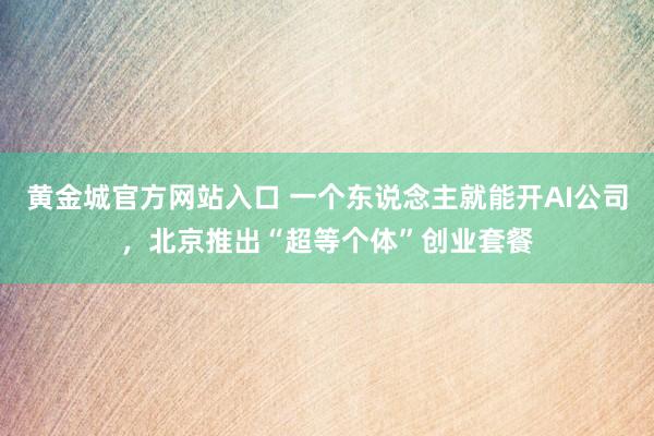 黄金城官方网站入口 一个东说念主就能开AI公司，北京推出“超等个体”创业套餐