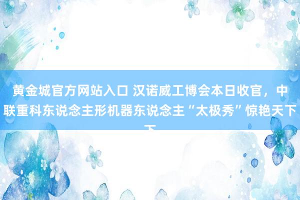 黄金城官方网站入口 汉诺威工博会本日收官，中联重科东说念主形机器东说念主“太极秀”惊艳天下