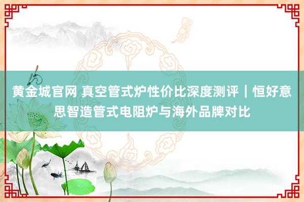 黄金城官网 真空管式炉性价比深度测评｜恒好意思智造管式电阻炉与海外品牌对比