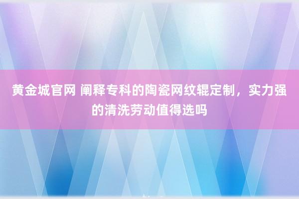 黄金城官网 阐释专科的陶瓷网纹辊定制，实力强的清洗劳动值得选吗