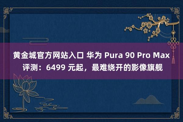 黄金城官方网站入口 华为 Pura 90 Pro Max 评测：6499 元起，最难绕开的影像旗舰