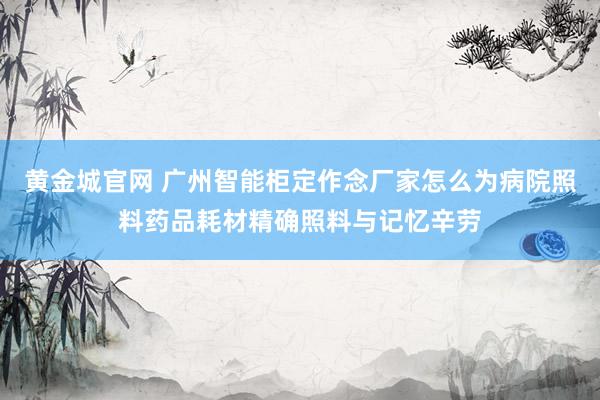 黄金城官网 广州智能柜定作念厂家怎么为病院照料药品耗材精确照料与记忆辛劳