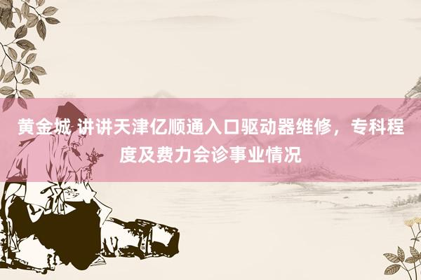 黄金城 讲讲天津亿顺通入口驱动器维修，专科程度及费力会诊事业情况