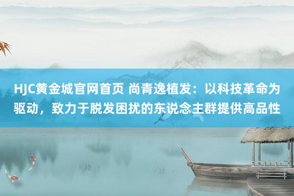 HJC黄金城官网首页 尚青逸植发：以科技革命为驱动，致力于脱发困扰的东说念主群提供高品性