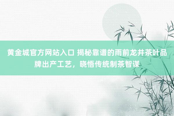 黄金城官方网站入口 揭秘靠谱的雨前龙井茶叶品牌出产工艺，晓悟传统制茶智谋