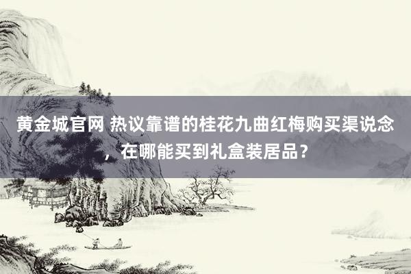 黄金城官网 热议靠谱的桂花九曲红梅购买渠说念，在哪能买到礼盒装居品？