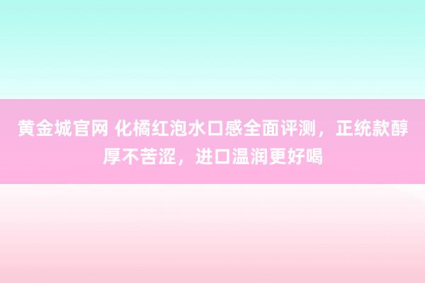 黄金城官网 化橘红泡水口感全面评测，正统款醇厚不苦涩，进口温润更好喝
