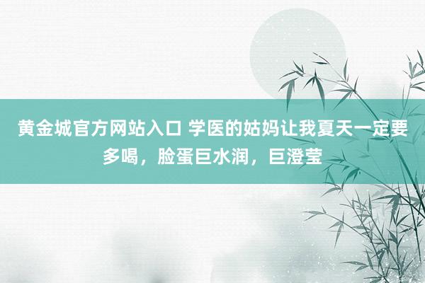 黄金城官方网站入口 学医的姑妈让我夏天一定要多喝，脸蛋巨水润，巨澄莹