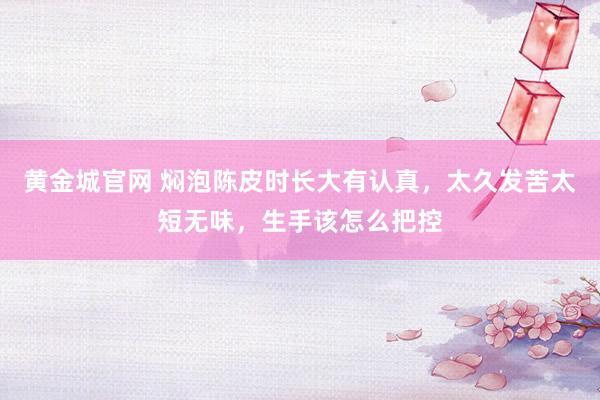 黄金城官网 焖泡陈皮时长大有认真，太久发苦太短无味，生手该怎么把控