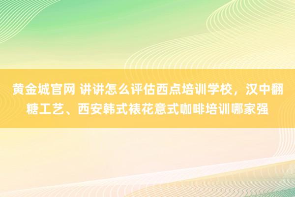 黄金城官网 讲讲怎么评估西点培训学校，汉中翻糖工艺、西安韩式裱花意式咖啡培训哪家强