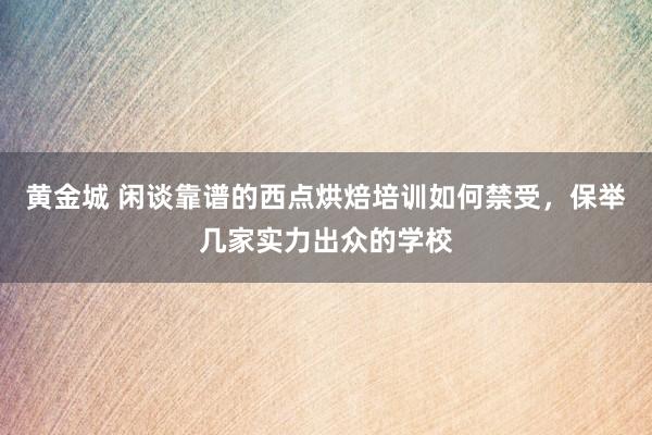黄金城 闲谈靠谱的西点烘焙培训如何禁受，保举几家实力出众的学校