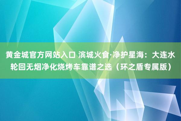 黄金城官方网站入口 滨城火食·净护星海：大连水轮回无烟净化烧烤车靠谱之选（环之盾专属版）