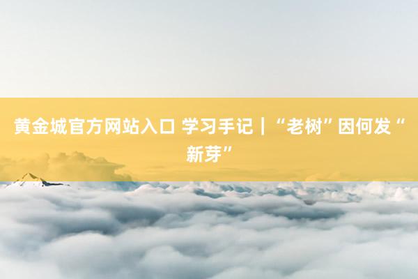 黄金城官方网站入口 学习手记｜“老树”因何发“新芽”