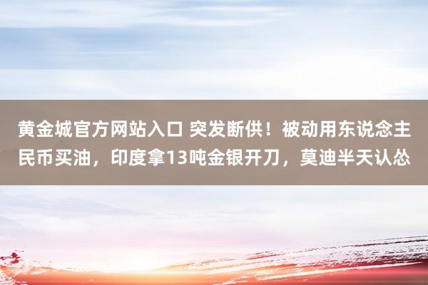 黄金城官方网站入口 突发断供！被动用东说念主民币买油，印度拿13吨金银开刀，莫迪半天认怂