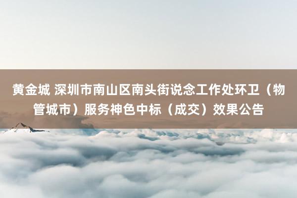 黄金城 深圳市南山区南头街说念工作处环卫（物管城市）服务神色中标（成交）效果公告