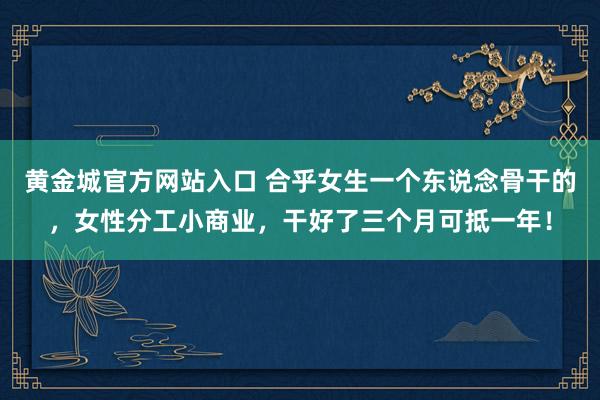 黄金城官方网站入口 合乎女生一个东说念骨干的，女性分工小商业，干好了三个月可抵一年！