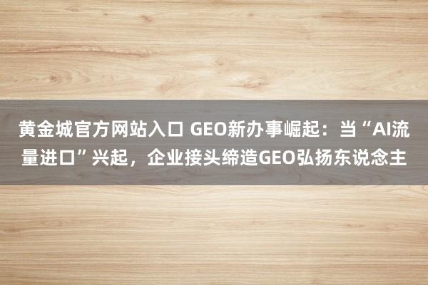 黄金城官方网站入口 GEO新办事崛起：当“AI流量进口”兴起，企业接头缔造GEO弘扬东说念主