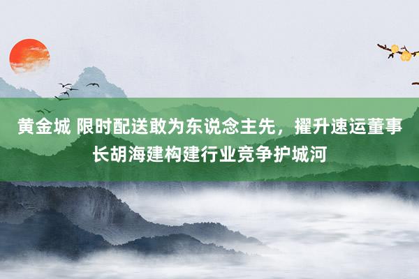 黄金城 限时配送敢为东说念主先，擢升速运董事长胡海建构建行业竞争护城河