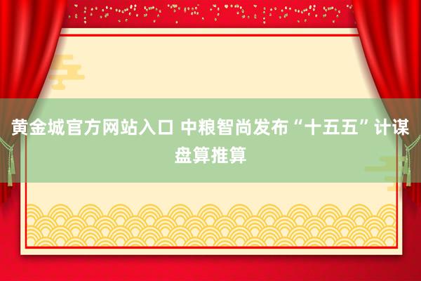 黄金城官方网站入口 中粮智尚发布“十五五”计谋盘算推算
