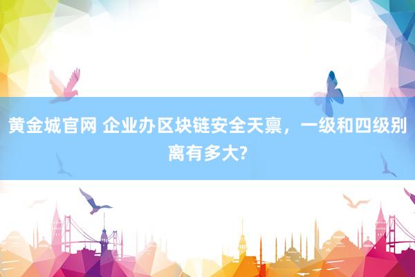 黄金城官网 企业办区块链安全天禀，一级和四级别离有多大?