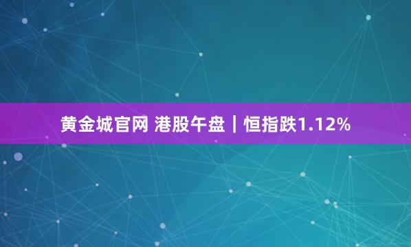 黄金城官网 港股午盘｜恒指跌1.12%