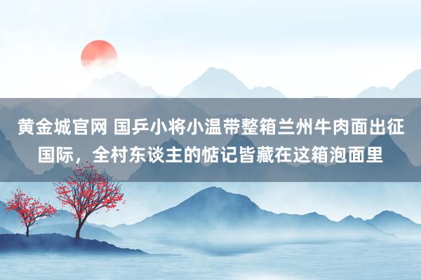 黄金城官网 国乒小将小温带整箱兰州牛肉面出征国际，全村东谈主的惦记皆藏在这箱泡面里