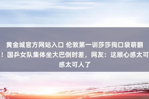 黄金城官方网站入口 伦敦第一训莎莎掏口袋萌翻全场！国乒女队集体坐大巴倒时差，网友：这顺心感太可人了