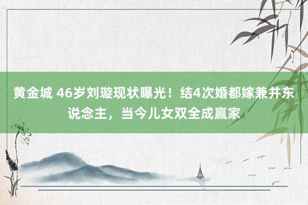 黄金城 46岁刘璇现状曝光！结4次婚都嫁兼并东说念主，当今儿女双全成赢家