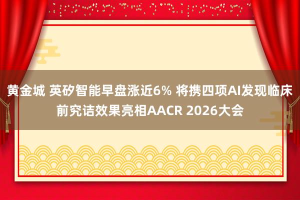 黄金城 英矽智能早盘涨近6% 将携四项AI发现临床前究诘效果亮相AACR 2026大会