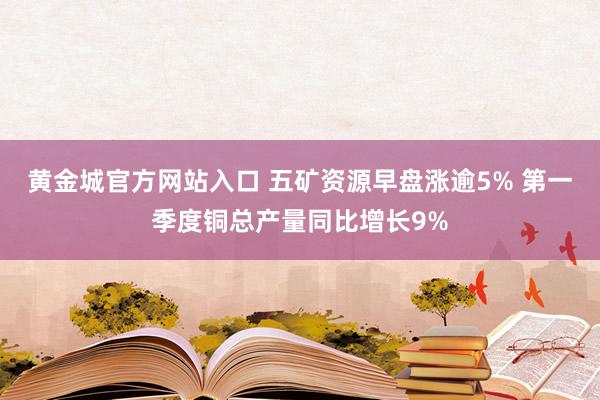 黄金城官方网站入口 五矿资源早盘涨逾5% 第一季度铜总产量同比增长9%
