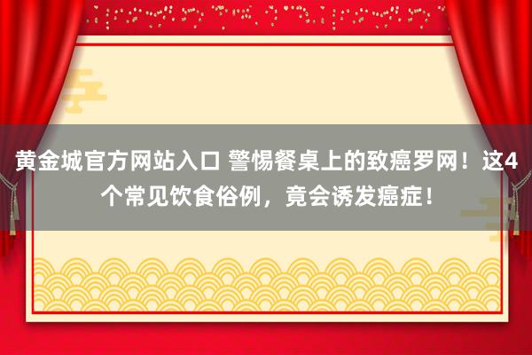 黄金城官方网站入口 警惕餐桌上的致癌罗网！这4个常见饮食俗例，竟会诱发癌症！
