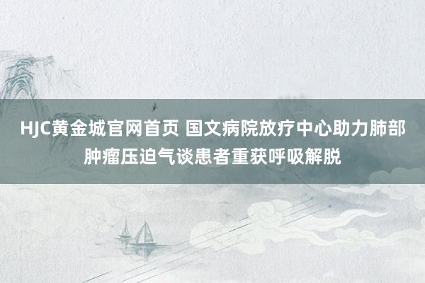 HJC黄金城官网首页 国文病院放疗中心助力肺部肿瘤压迫气谈患者重获呼吸解脱