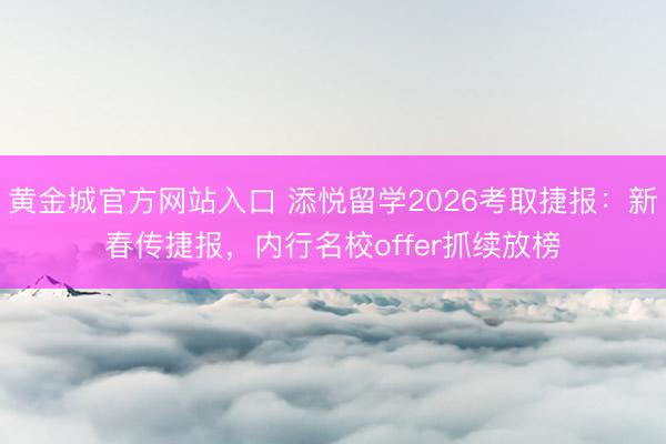 黄金城官方网站入口 添悦留学2026考取捷报：新春传捷报，内行名校offer抓续放榜