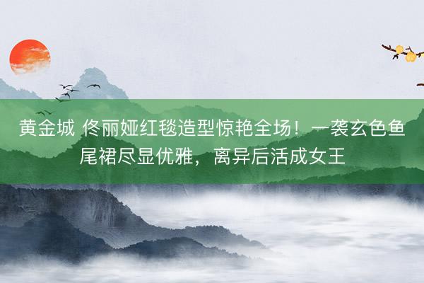 黄金城 佟丽娅红毯造型惊艳全场！一袭玄色鱼尾裙尽显优雅，离异后活成女王