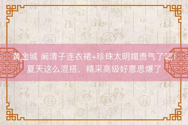 黄金城 阚清子连衣裙+珍珠太明媚贵气了吧！夏天这么混搭，精采高级好意思爆了