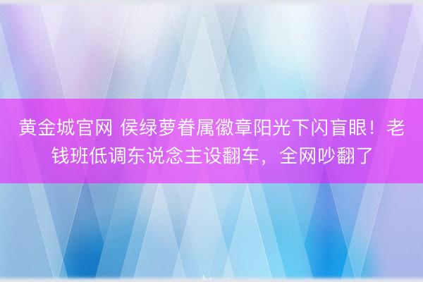 黄金城官网 侯绿萝眷属徽章阳光下闪盲眼！老钱班低调东说念主设翻车，全网吵翻了