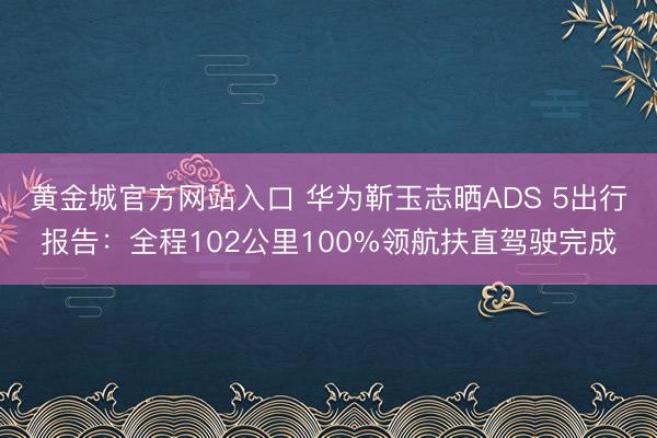 黄金城官方网站入口 华为靳玉志晒ADS 5出行报告：全程102公里100%领航扶直驾驶完成
