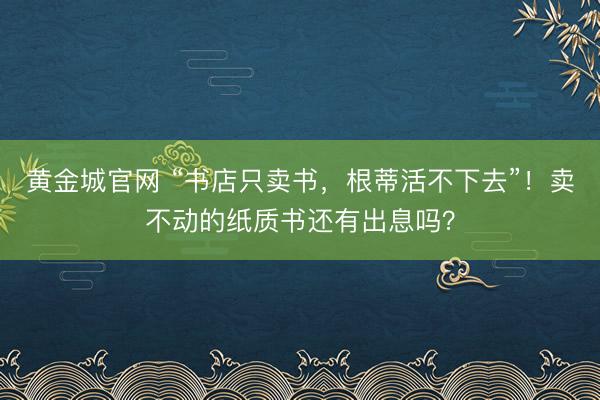 黄金城官网 “书店只卖书，根蒂活不下去”！卖不动的纸质书还有出息吗？