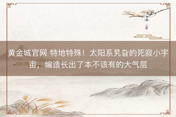 黄金城官网 特地特殊！太阳系旯旮的死寂小宇宙，编造长出了本不该有的大气层
