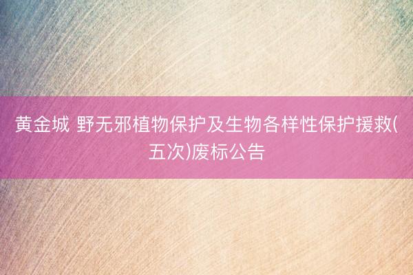黄金城 野无邪植物保护及生物各样性保护援救(五次)废标公告