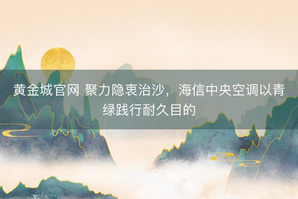 黄金城官网 聚力隐衷治沙，海信中央空调以青绿践行耐久目的
