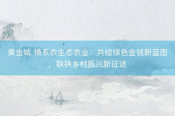 黄金城 情系农生态农业：共绘绿色金钱新蓝图，联袂乡村振兴新征途