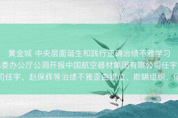 黄金城 中央层面诞生和践行正确治绩不雅学习西席责任专班、中央纪委办公厅公洞开报中国航空器材集团有限公司任宇、赵保辉等治绩不雅歪曲错位、欺瞒组织、侵害各人利益等问题