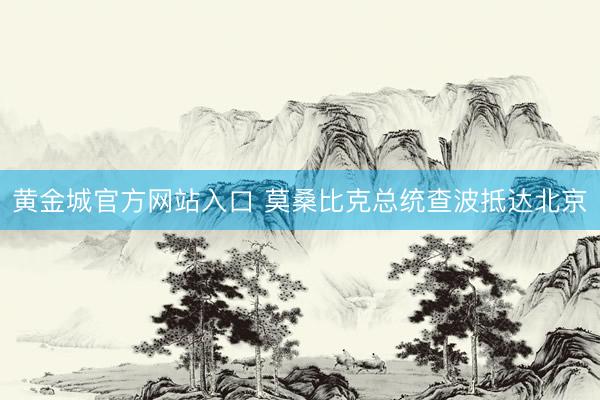 黄金城官方网站入口 莫桑比克总统查波抵达北京