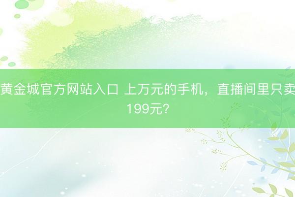 黄金城官方网站入口 上万元的手机，直播间里只卖199元？