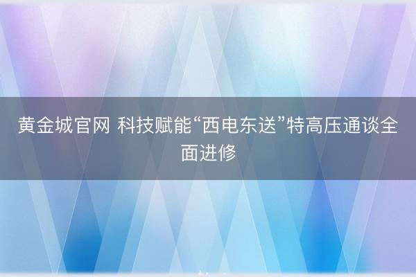 黄金城官网 科技赋能“西电东送”特高压通谈全面进修